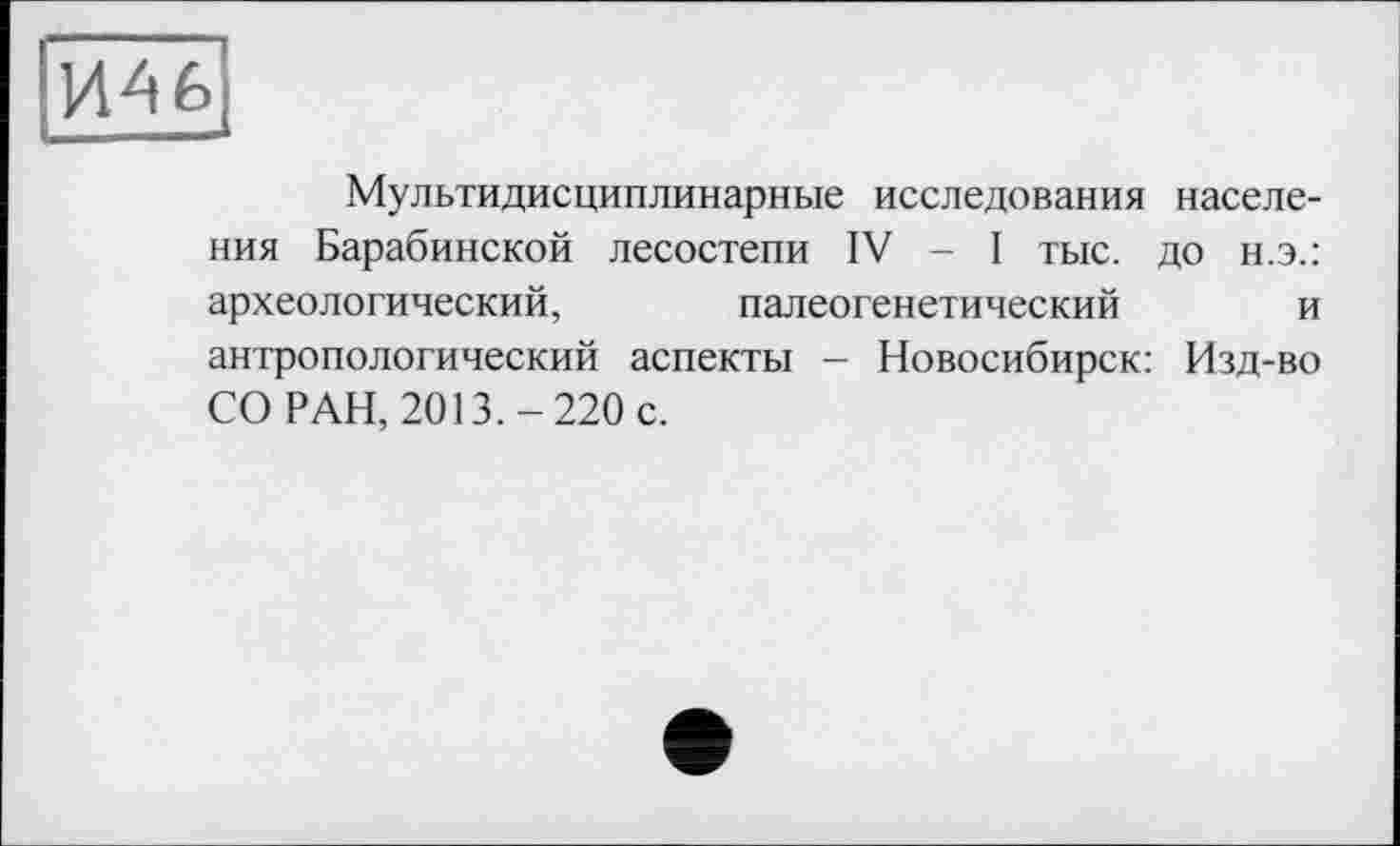 ﻿И46
Мультидисциплинарные исследования населения Барабинской лесостепи IV - I тыс. до н.э.: археологический, палеогенетический и антропологический аспекты - Новосибирск: Изд-во СО РАН, 2013.-220 с.